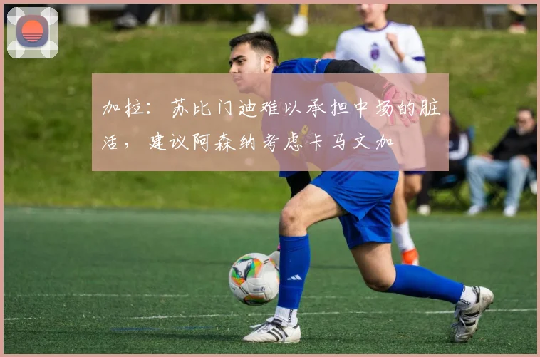 加拉：苏比门迪难以承担中场的脏活，建议阿森纳考虑卡马文加